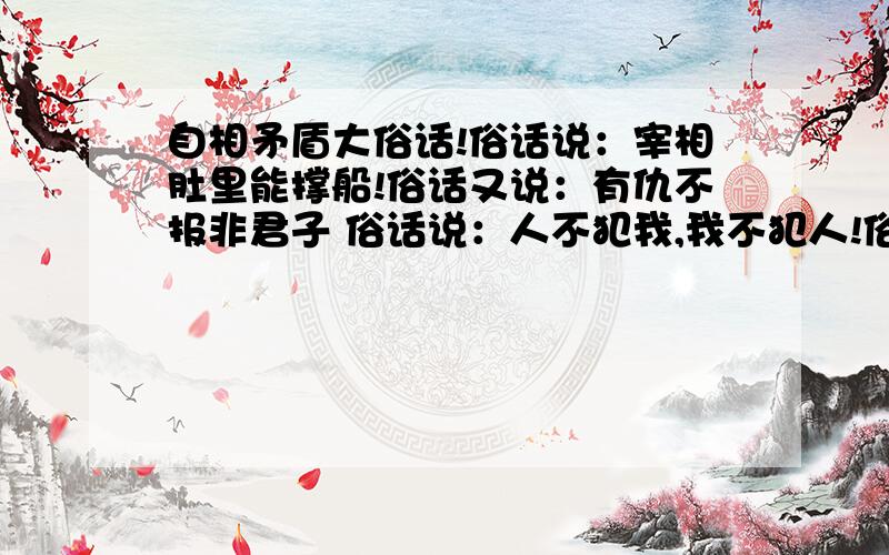 自相矛盾大俗话!俗话说：宰相肚里能撑船!俗话又说：有仇不报非君子 俗话说：人不犯我,我不犯人!俗话又说：先下手为抢,后下手遭殃 俗话说：兔子不吃窝边草!俗话又说：近水楼台先得月