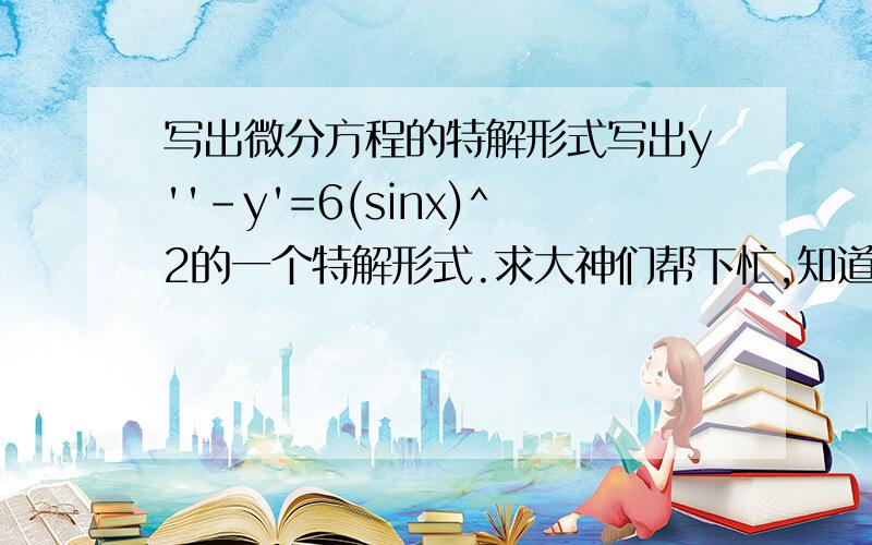 写出微分方程的特解形式写出y''-y'=6(sinx)^2的一个特解形式.求大神们帮下忙,知道答案但不知道怎么出来的撒好吧,我知道了