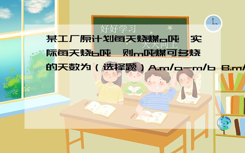 某工厂原计划每天烧煤a吨,实际每天烧b吨,则m吨煤可多烧的天数为（选择题）A.m/a-m/b B.m/a-b C.m/a-m/a-b D.m/a-b-m/a2.在1=b(1+at)中,已知b、a,则t=---------.（填空） 3.关于x的方程6x=16-ax与方程5（x+2）=2（