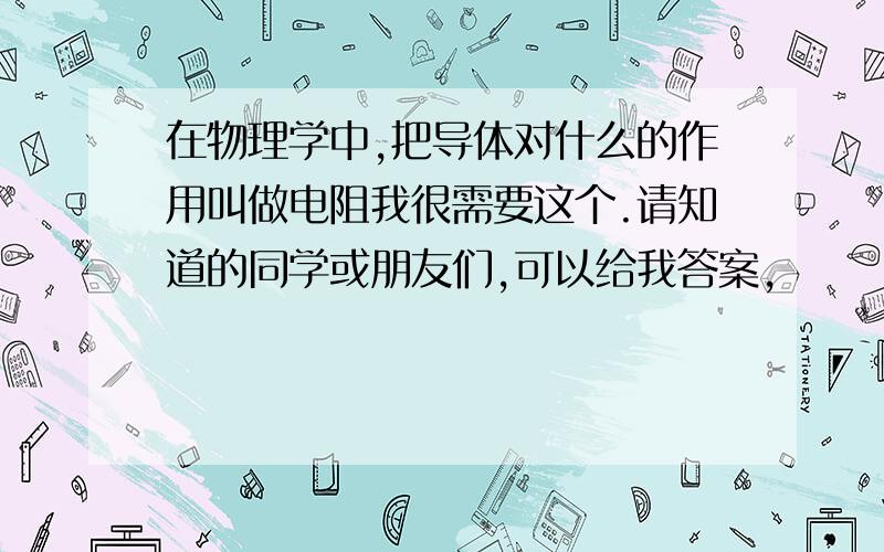 在物理学中,把导体对什么的作用叫做电阻我很需要这个.请知道的同学或朋友们,可以给我答案,