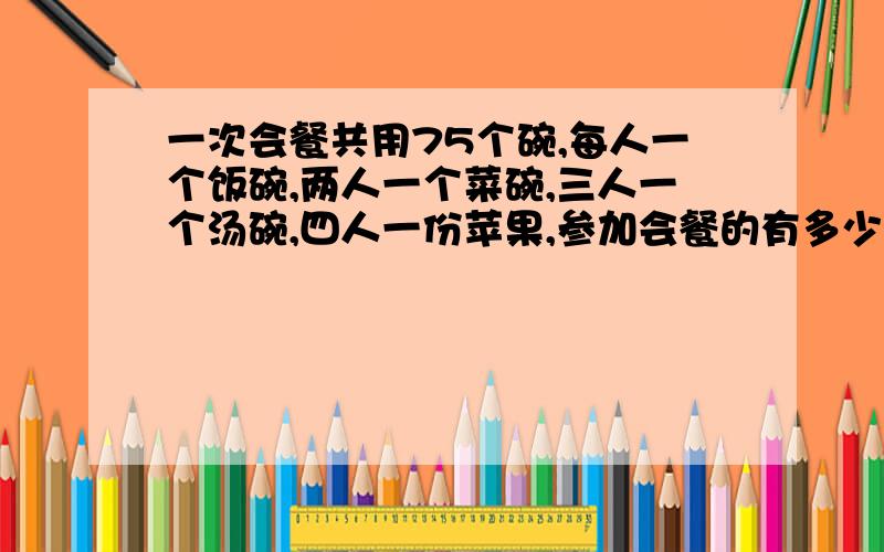 一次会餐共用75个碗,每人一个饭碗,两人一个菜碗,三人一个汤碗,四人一份苹果,参加会餐的有多少人?