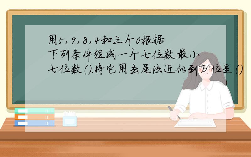 用5,9,8,4和三个0根据下列条件组成一个七位数.最小七位数（）.将它用去尾法近似到万位是（）