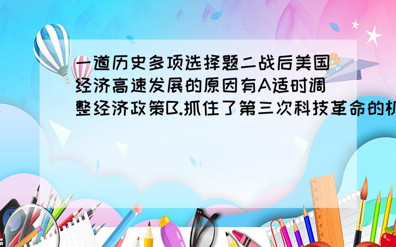 一道历史多项选择题二战后美国经济高速发展的原因有A适时调整经济政策B.抓住了第三次科技革命的机遇C.重视基础教育,培养实用人才D.确立了世界霸主地位