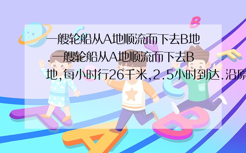 一艘轮船从A地顺流而下去B地.一艘轮船从A地顺流而下去B地,每小时行26千米,2.5小时到达.沿原航线返回时逆水,比去多用45分钟.返回时的速度是每小时多少千米?