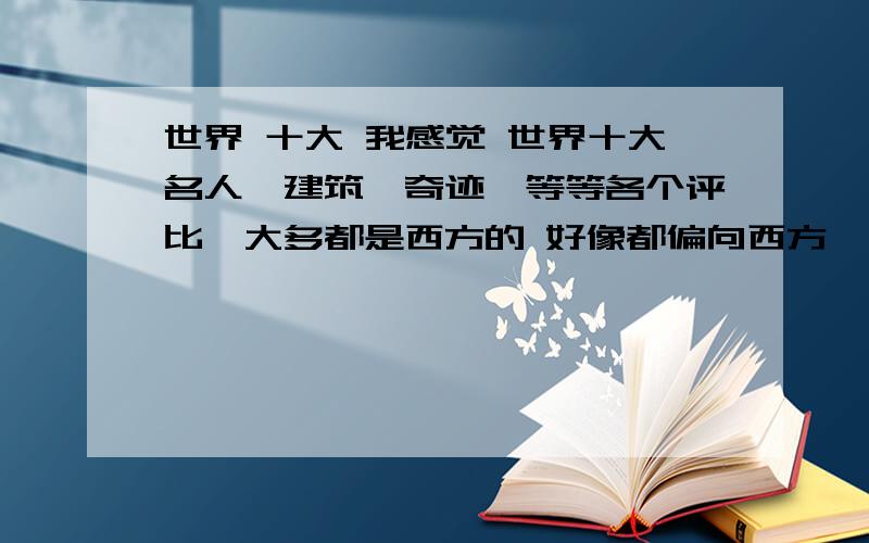 世界 十大 我感觉 世界十大名人,建筑,奇迹,等等各个评比,大多都是西方的 好像都偏向西方,不知道是根据什么评比的.还有名人 基本没东方人.创造性和想象力?亚洲的创造和想象差吗？世界上