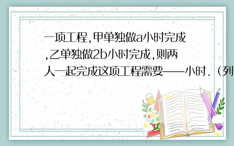 一项工程,甲单独做a小时完成,乙单独做2b小时完成,则两人一起完成这项工程需要——小时.（列分式）