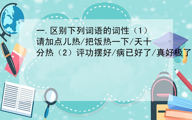 一.区别下列词语的词性（1）请加点儿热/把饭热一下/天十分热（2）评功摆好/病已好了/真好极了（3）他给她买了一颗宝石戒指/那颗宝石戒指被她给拿走了（4）下午的比赛是上午的比赛的继