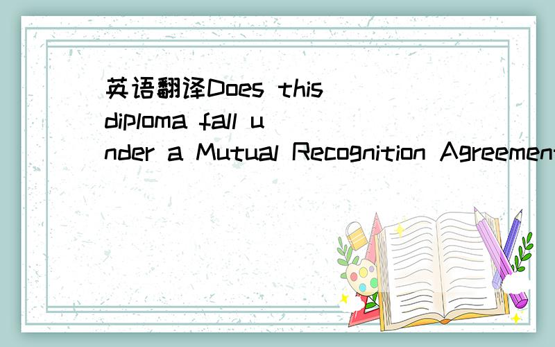 英语翻译Does this diploma fall under a Mutual Recognition Agreement (e.g.,the France-Québec agreement)?应该怎么样翻译,那像中国一般的大学取得的文凭是否符合这个要求呢?(我看网上说,中国和魁北克互相承认学