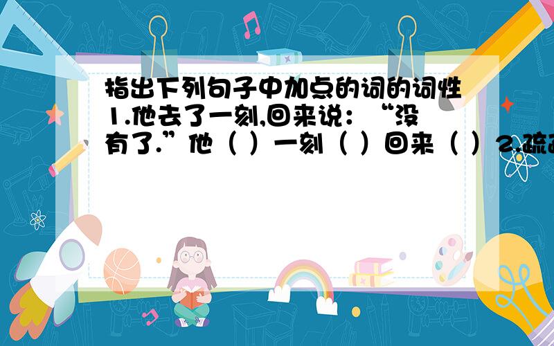 指出下列句子中加点的词的词性1.他去了一刻,回来说：“没有了.”他（ ）一刻（ ）回来（ ）2.疏疏朗朗的站着几十个闲汉.疏疏朗朗（ ）几十（ ） 3.左拉有一副朴实但很固执的面庞.副（