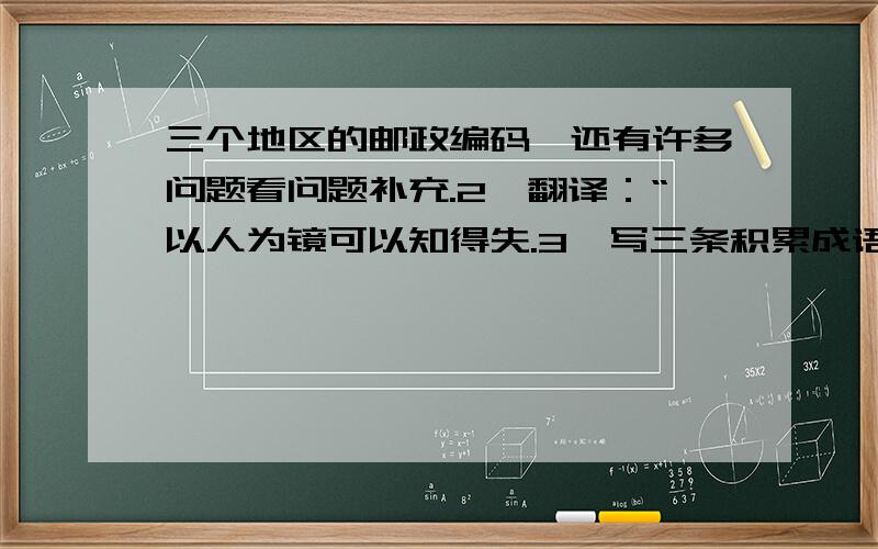 三个地区的邮政编码,还有许多问题看问题补充.2、翻译：“以人为镜可以知得失.3、写三条积累成语的好方法.4、进行词语联想.如沙漠 一望无际 干旱,（两个）.5,如果中央电视台的节目主持