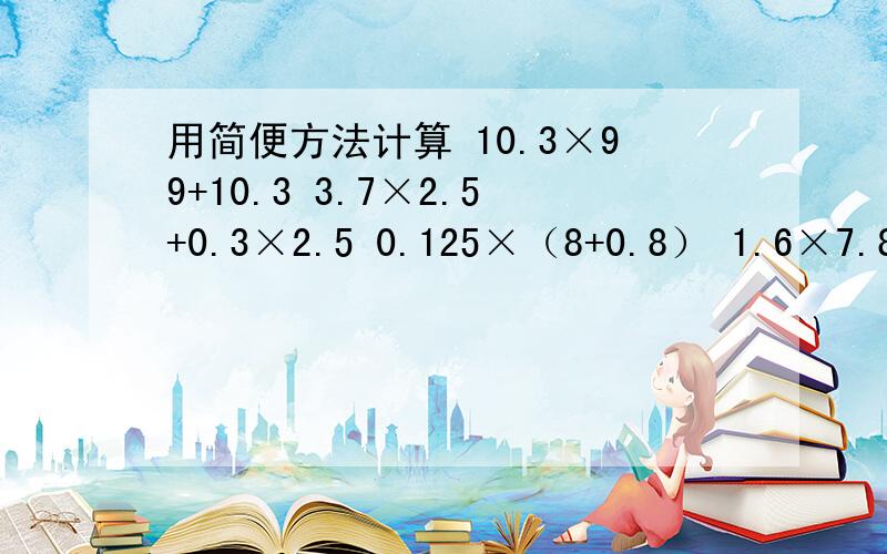 用简便方法计算 10.3×99+10.3 3.7×2.5+0.3×2.5 0.125×（8+0.8） 1.6×7.8×1.25