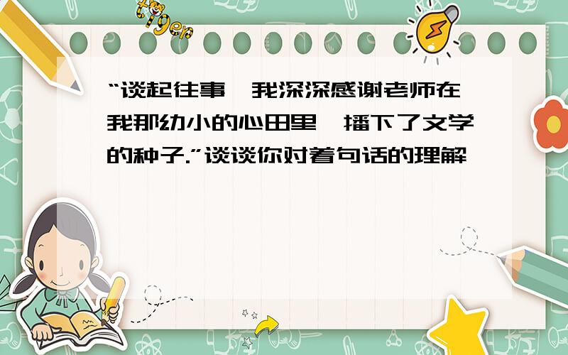 “谈起往事,我深深感谢老师在我那幼小的心田里,播下了文学的种子.”谈谈你对着句话的理解