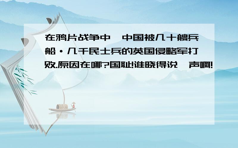 在鸦片战争中,中国被几十艘兵船·几千民士兵的英国侵略军打败.原因在哪?国耻!谁晓得说一声啊!