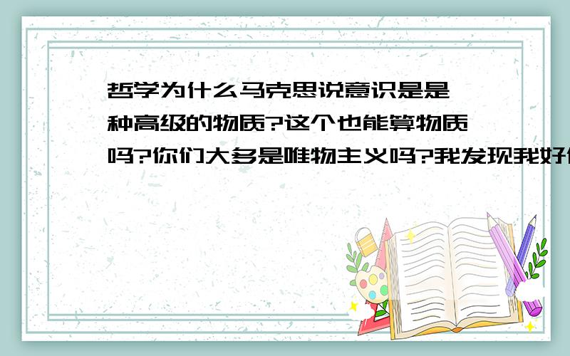 哲学为什么马克思说意识是是一种高级的物质?这个也能算物质吗?你们大多是唯物主义吗?我发现我好像是唯心主意哦.楼下的说如果他们承认意识不是物质，那就等于承认了精神可以脱离与物