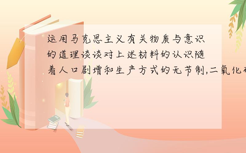 运用马克思主义有关物质与意识的道理谈谈对上述材料的认识随着人口剧增和生产方式的无节制,二氧化碳大量排放造成越来越严重的气候问题,危害到人类的生存环境和健康安全.在全球变暖