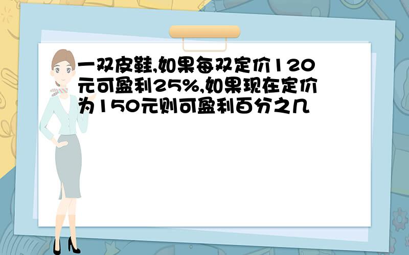 一双皮鞋,如果每双定价120元可盈利25%,如果现在定价为150元则可盈利百分之几