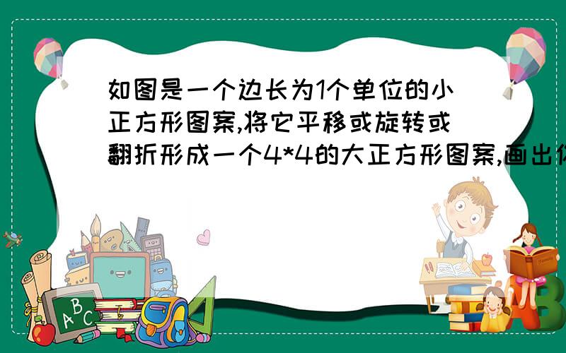 如图是一个边长为1个单位的小正方形图案,将它平移或旋转或翻折形成一个4*4的大正方形图案,画出你的方案