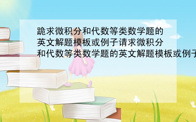 跪求微积分和代数等类数学题的英文解题模板或例子请求微积分和代数等类数学题的英文解题模板或例子,越多越好,最好是有完整的英文答题卷,有考试要求用英文作答，考题都是微积分线性