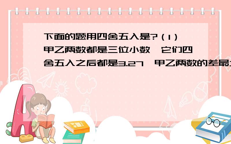 下面的题用四舍五入是?（1）甲乙两数都是三位小数,它们四舍五入之后都是3.27,甲乙两数的差最大是（