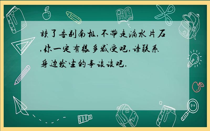 读了告别南极,不带走滴水片石,你一定有很多感受吧,请联系身边发生的事谈谈吧.