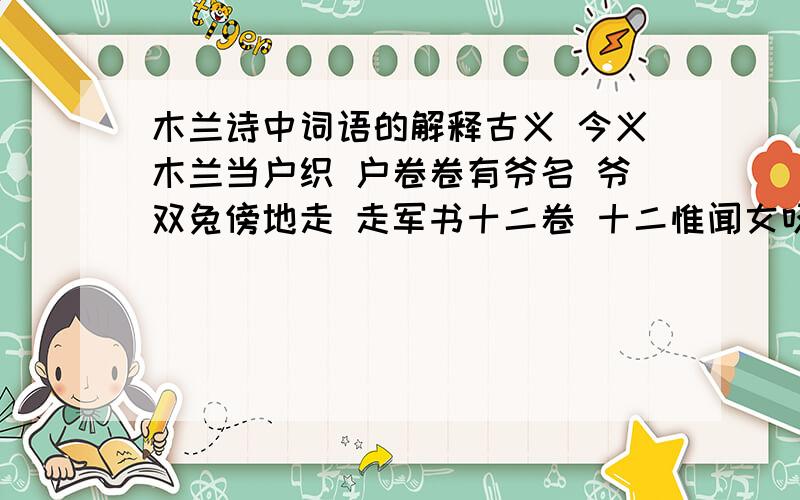 木兰诗中词语的解释古义 今义木兰当户织 户卷卷有爷名 爷双兔傍地走 走军书十二卷 十二惟闻女叹息 闻但闻黄河流水 但