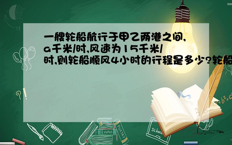 一艘轮船航行于甲乙两港之间,a千米/时,风速为15千米/时,则轮船顺风4小时的行程是多少?轮船逆风航行三小时的行程是多少?两个行程相差多少千米?