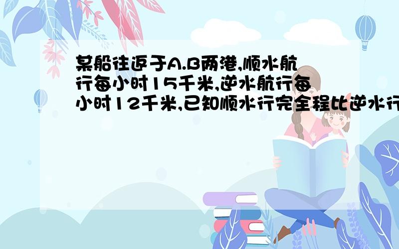 某船往返于A.B两港,顺水航行每小时15千米,逆水航行每小时12千米,已知顺水行完全程比逆水行完全%B某船往返于A.B两港,顺水航行每小时15千米,逆水航行每小时12千米,已知顺水行完全程比逆水行