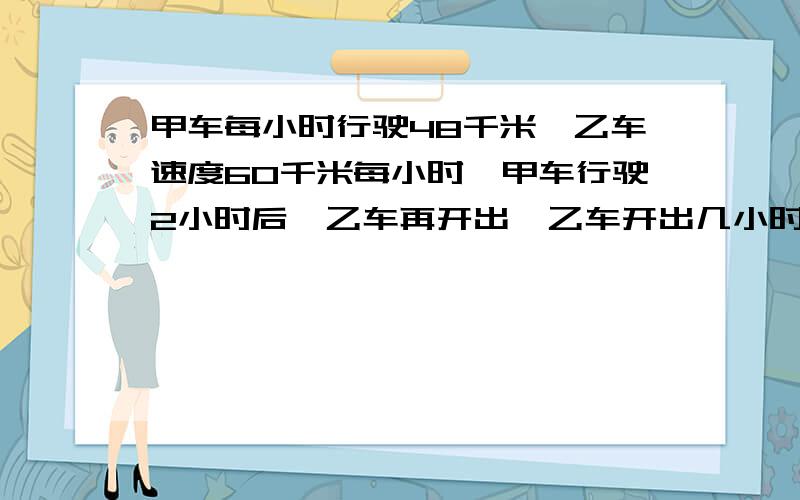 甲车每小时行驶48千米,乙车速度60千米每小时,甲车行驶2小时后,乙车再开出,乙车开出几小时后能追上甲追上时,甲车一共行驶了多少千米?