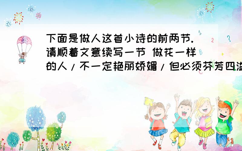 下面是做人这首小诗的前两节.请顺着文意续写一节 做花一样的人/不一定艳丽娇媚/但必须芬芳四溢做树一样的人/不一定枝繁叶茂/但务必挺拔秀顾