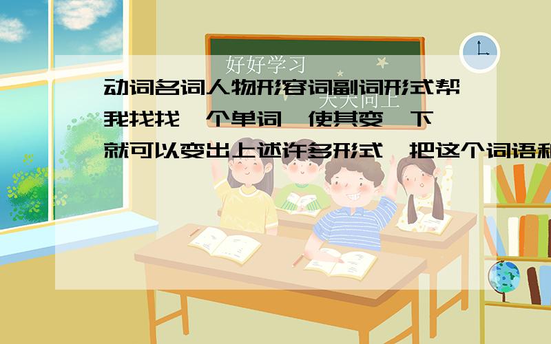 动词名词人物形容词副词形式帮我找找一个单词,使其变一下,就可以变出上述许多形式,把这个词语和它的形式列出来最好可以变出的形式多一些,如：可以变出多个形容词副词等等.先给100分