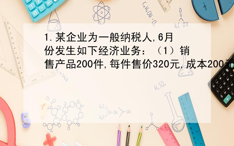 1.某企业为一般纳税人,6月份发生如下经济业务：（1）销售产品200件,每件售价320元,成本200元,该企业1.\x05某企业为一般纳税人,6月份发生如下经济业务：（1）销售产品200件,每件售价320元,成本