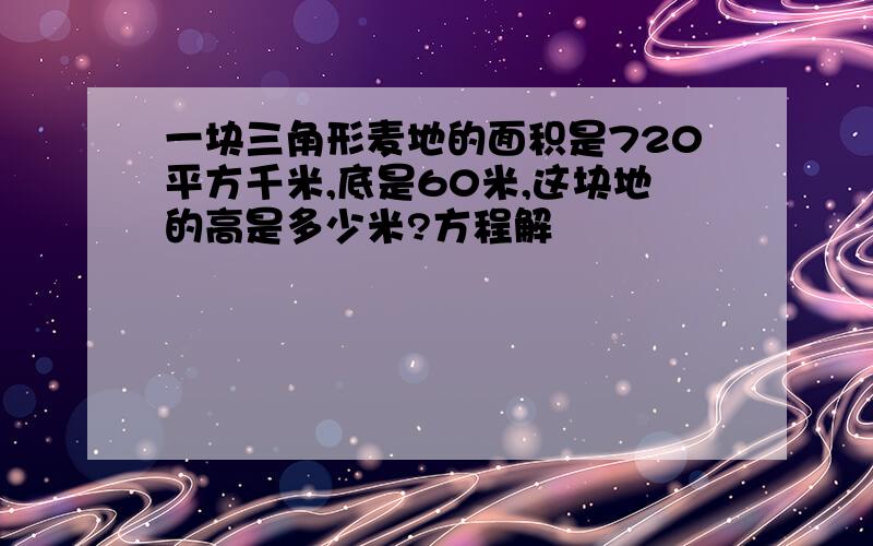 一块三角形麦地的面积是720平方千米,底是60米,这块地的高是多少米?方程解