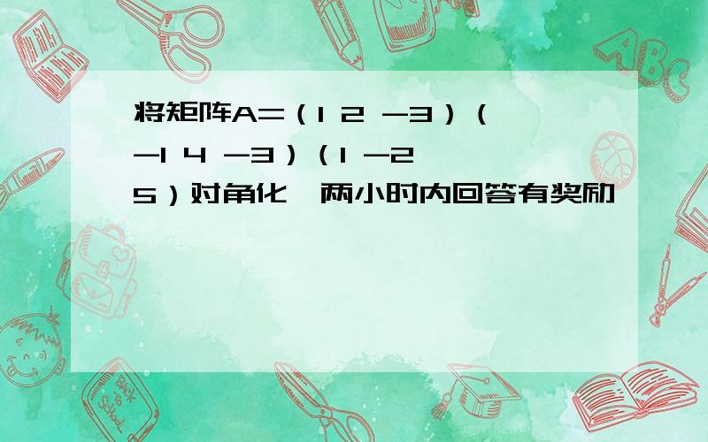 将矩阵A=（1 2 -3）（-1 4 -3）（1 -2 5）对角化,两小时内回答有奖励