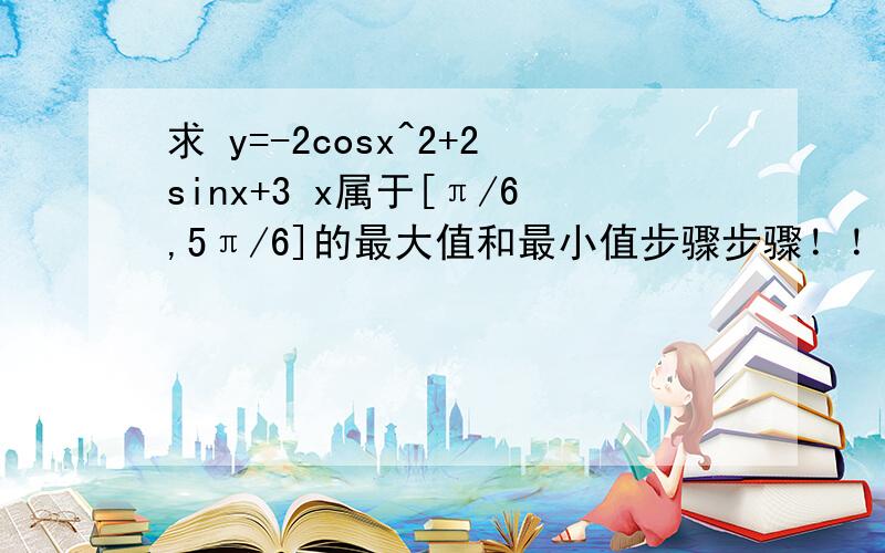 求 y=-2cosx^2+2sinx+3 x属于[π/6,5π/6]的最大值和最小值步骤步骤！！！详细的步骤！！！