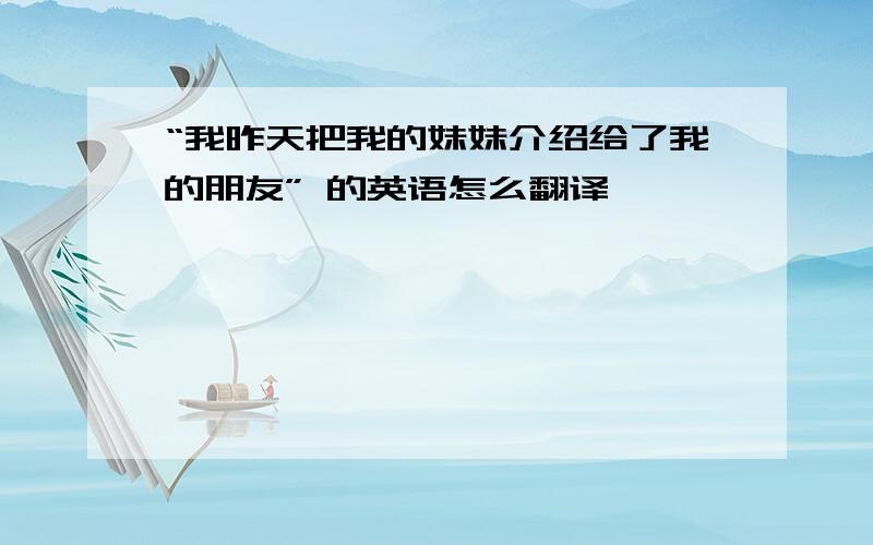 “我昨天把我的妹妹介绍给了我的朋友” 的英语怎么翻译