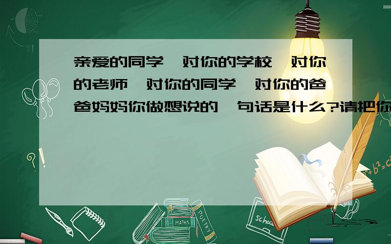 亲爱的同学,对你的学校,对你的老师,对你的同学,对你的爸爸妈妈你做想说的一句话是什么?请把你的理由、想法、故事写下来（400字以上）