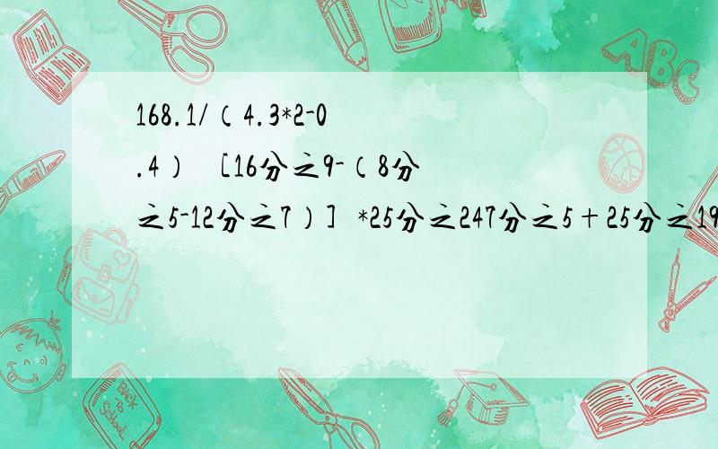 168.1/（4.3*2-0.4） ［16分之9-（8分之5-12分之7）］*25分之247分之5+25分之19*4+25分之21*192分之1/［5-（2分之1+3分之1）*2.4］求未知数X的值X分之6.5=13:14 4分之3X=20分之1X+17.5快点我就要上学了!