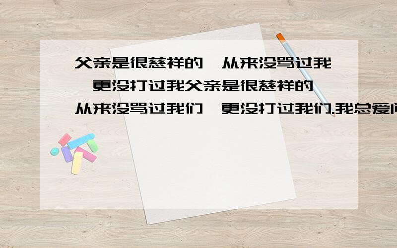 父亲是很慈祥的,从来没骂过我,更没打过我父亲是很慈祥的,从来没骂过我们,更没打过我们.我总爱问父亲许多幼稚可笑的问题.他不论多忙,对我的问题总是很感兴趣,总是耐心地讲给我们听.这