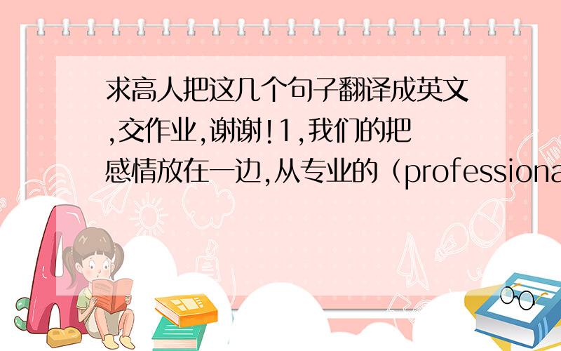 求高人把这几个句子翻译成英文,交作业,谢谢!1,我们的把感情放在一边,从专业的（professional)角度来对待这件事.(from a...standpoint)2,这部戏非常精彩,我很快就沉浸于激动人心的剧情之中.(lose ones