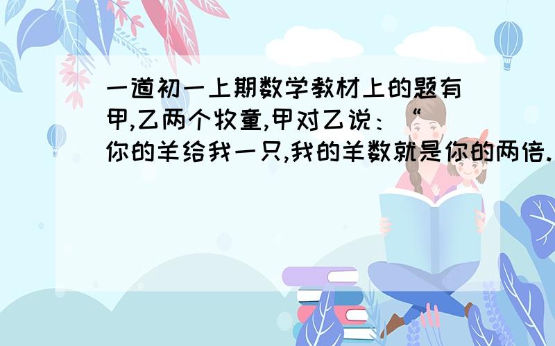 一道初一上期数学教材上的题有甲,乙两个牧童,甲对乙说：“你的羊给我一只,我的羊数就是你的两倍.”乙回答说：“最好还是把你的羊给我,这样我们的羊数就是一样了.”请问甲乙两个牧童