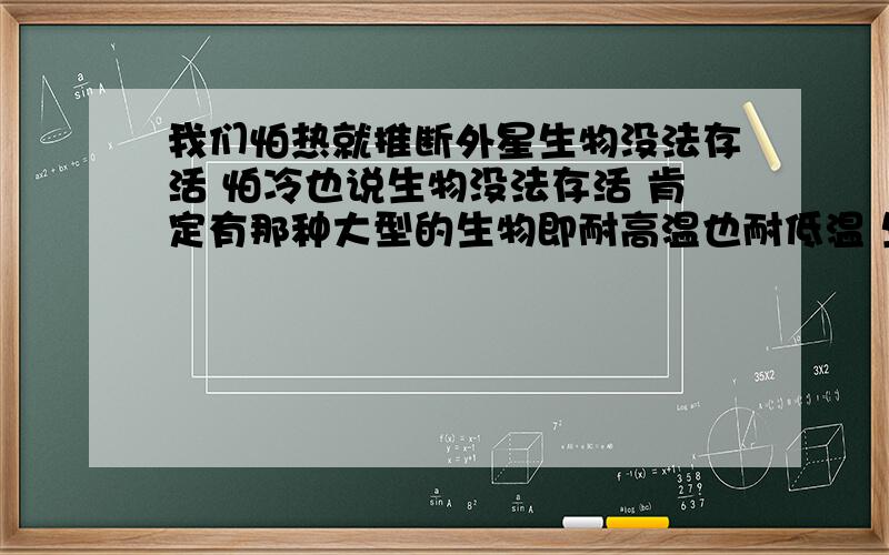 我们怕热就推断外星生物没法存活 怕冷也说生物没法存活 肯定有那种大型的生物即耐高温也耐低温 生理结构特殊 甚至可以脱离水分 我们总是站在自己的体能结构形态去猜测构思 唉受不了