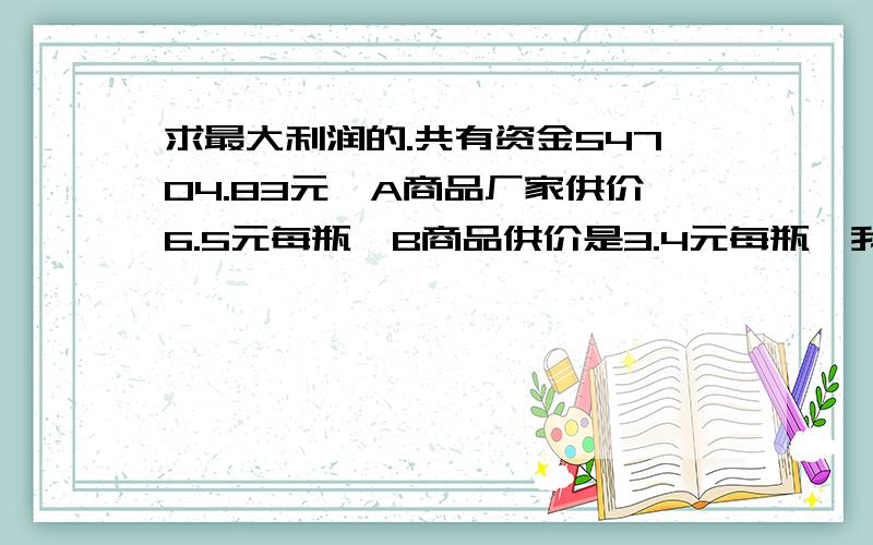 求最大利润的.共有资金54704.83元,A商品厂家供价6.5元每瓶,B商品供价是3.4元每瓶,我们的零售价分别为A为8.6元每瓶,B为4.35每瓶.求A、B各进货多少能在销售上取得利润最大?