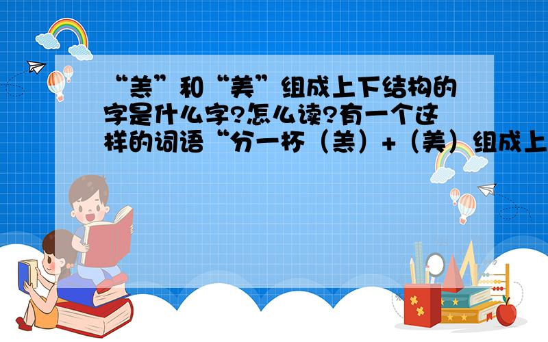 “羔”和“美”组成上下结构的字是什么字?怎么读?有一个这样的词语“分一杯（羔）+（美）组成上下结构的字”不认识这个字,不知道这个字怎么读,更不明白这个词语的意思,例：会说甜言