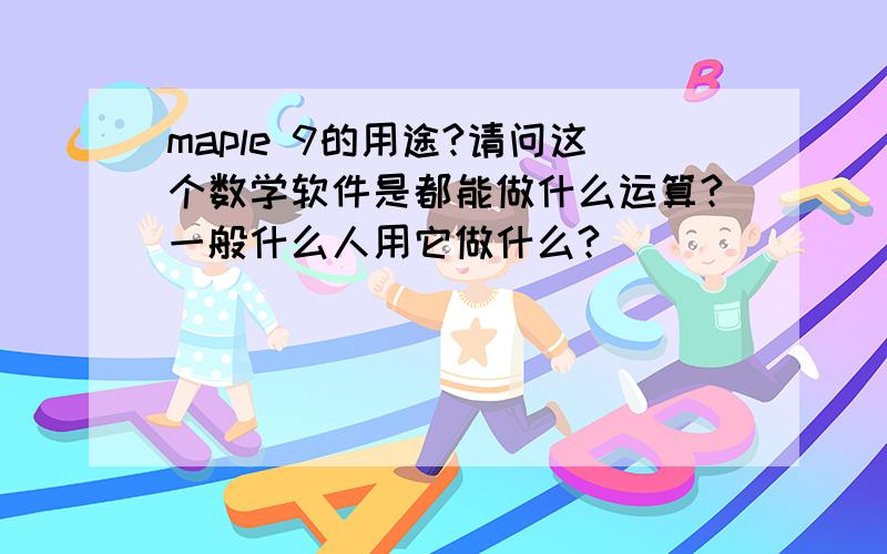 maple 9的用途?请问这个数学软件是都能做什么运算?一般什么人用它做什么?