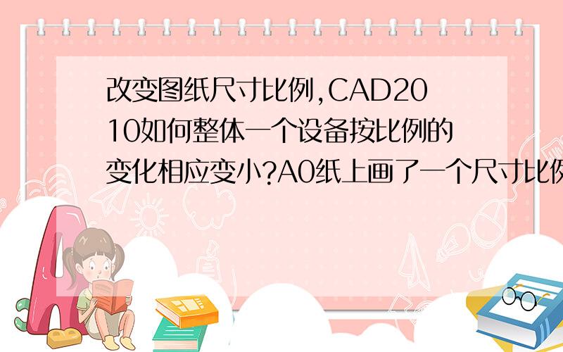 改变图纸尺寸比例,CAD2010如何整体一个设备按比例的变化相应变小?A0纸上画了一个尺寸比例1：25的塔设备,现把图纸比例变成1：30,该怎么使图纸里整个塔变小,使它变成按1：30比例画的.