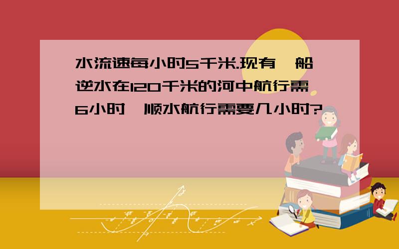 水流速每小时5千米.现有一船逆水在120千米的河中航行需6小时,顺水航行需要几小时?