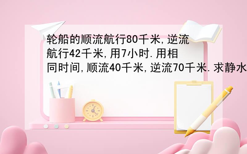 轮船的顺流航行80千米,逆流航行42千米,用7小时.用相同时间,顺流40千米,逆流70千米.求静水中的速度和水流的速度.