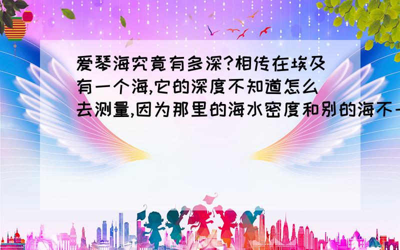 爱琴海究竟有多深?相传在埃及有一个海,它的深度不知道怎么去测量,因为那里的海水密度和别的海不一样,会随着季节的变化而改变.这就是爱琴海.伟大的科学家艾伦·斯皮尔博格提出了一个