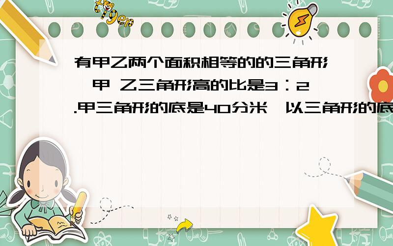 有甲乙两个面积相等的的三角形,甲 乙三角形高的比是3：2.甲三角形的底是40分米,以三角形的底是多少分米用比例知识解