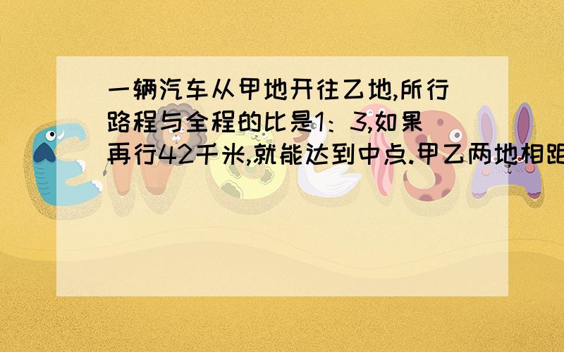 一辆汽车从甲地开往乙地,所行路程与全程的比是1：3,如果再行42千米,就能达到中点.甲乙两地相距多少米必须用方程解答